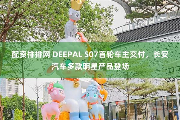 配资排排网 DEEPAL S07首轮车主交付，长安汽车多款明星产品登场