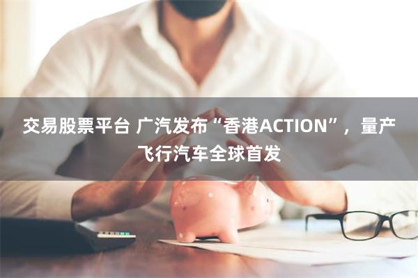 交易股票平台 广汽发布“香港ACTION”，量产飞行汽车全球首发
