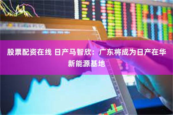 股票配资在线 日产马智欣:广东将成为日产在华新能源基地