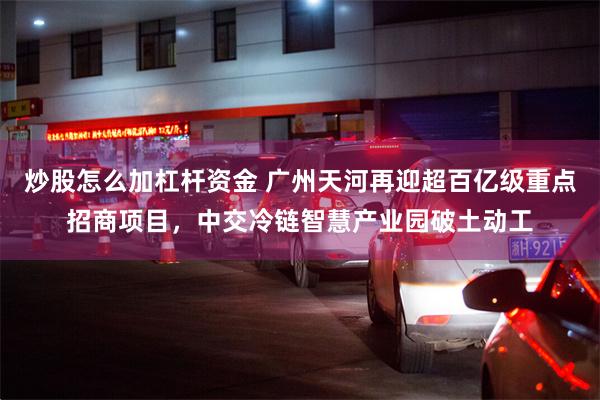 炒股怎么加杠杆资金 广州天河再迎超百亿级重点招商项目，中交冷链智慧产业园破土动工
