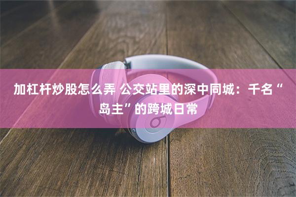 加杠杆炒股怎么弄 公交站里的深中同城：千名“岛主”的跨城日常