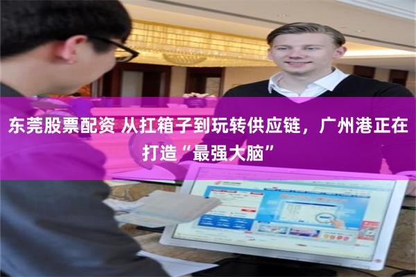 东莞股票配资 从扛箱子到玩转供应链，广州港正在打造“最强大脑”