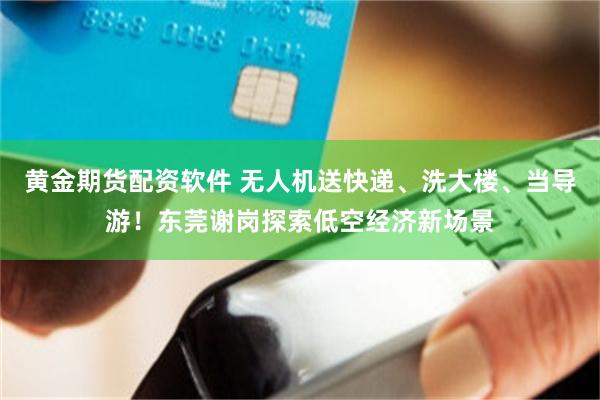 黄金期货配资软件 无人机送快递、洗大楼、当导游！东莞谢岗探索低空经济新场景