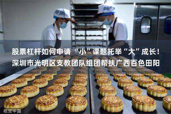 股票杠杆如何申请 “小”课题托举“大”成长！深圳市光明区支教团队组团帮扶广西百色田阳