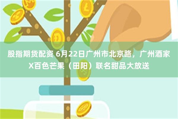 股指期货配资 6月22日广州市北京路，广州酒家X百色芒果（田阳）联名甜品大放送