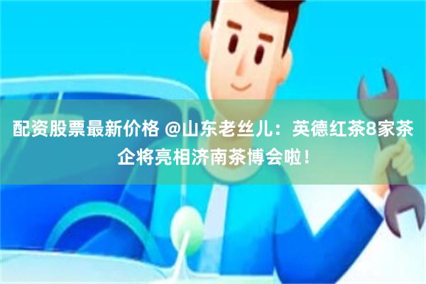 配资股票最新价格 @山东老丝儿：英德红茶8家茶企将亮相济南茶博会啦！