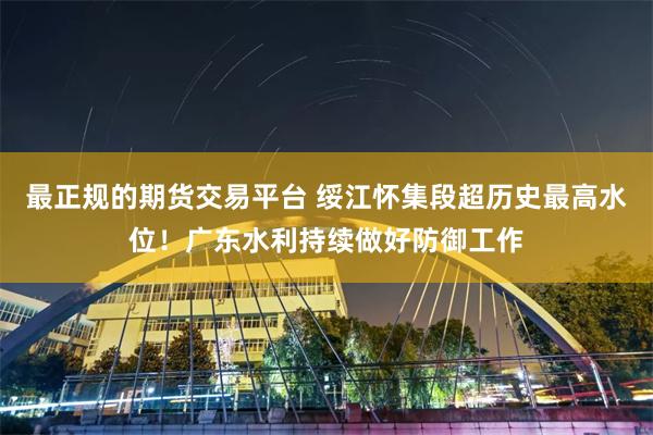 最正规的期货交易平台 绥江怀集段超历史最高水位！广东水利持续做好防御工作