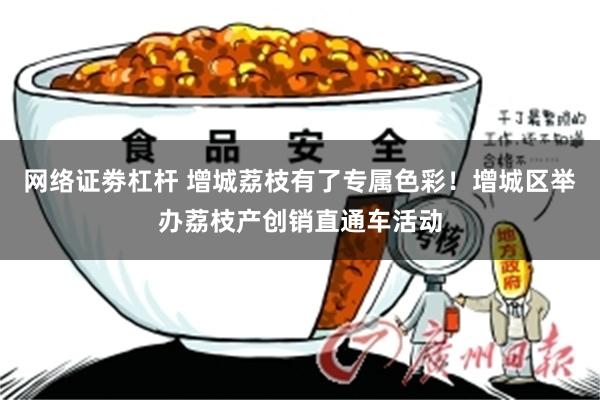 网络证劵杠杆 增城荔枝有了专属色彩！增城区举办荔枝产创销直通车活动