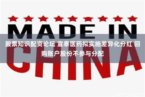 股票知识配资论坛 宣泰医药拟实施差异化分红 回购账户股份不参与分配