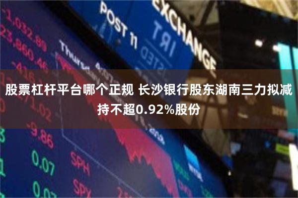 股票杠杆平台哪个正规 长沙银行股东湖南三力拟减持不超0.92%股份