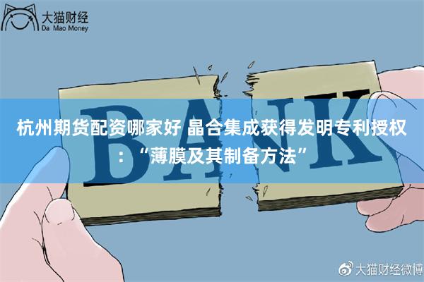 杭州期货配资哪家好 晶合集成获得发明专利授权：“薄膜及其制备方法”