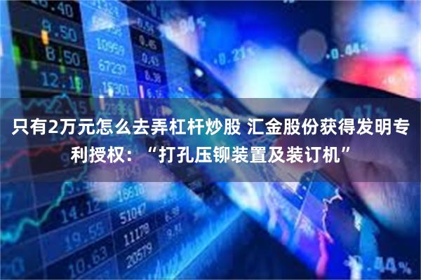 只有2万元怎么去弄杠杆炒股 汇金股份获得发明专利授权：“打孔压铆装置及装订机”