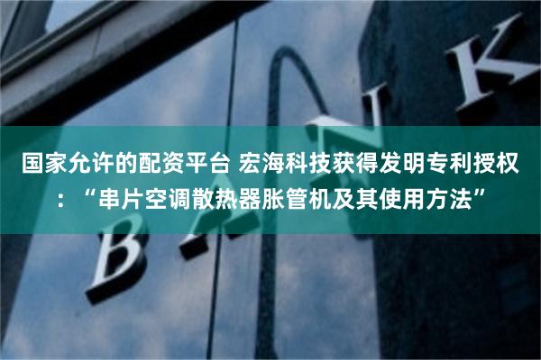 国家允许的配资平台 宏海科技获得发明专利授权：“串片空调散热器胀管机及其使用方法”