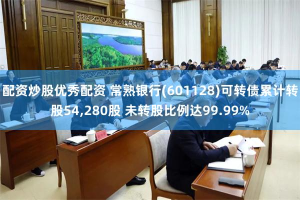 配资炒股优秀配资 常熟银行(601128)可转债累计转股54,280股 未转股比例达99.99%