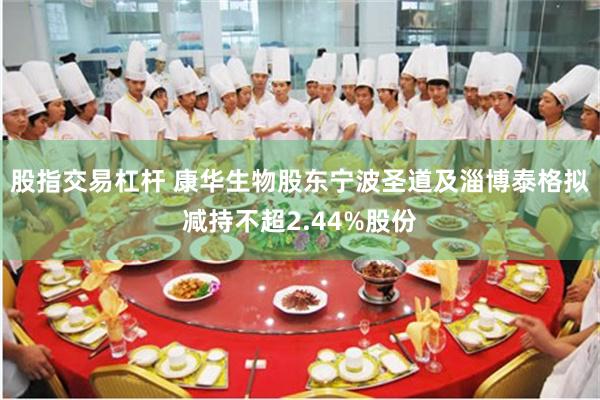 股指交易杠杆 康华生物股东宁波圣道及淄博泰格拟减持不超2.44%股份