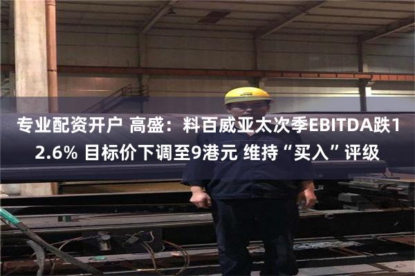 专业配资开户 高盛：料百威亚太次季EBITDA跌12.6% 目标价下调至9港元 维持“买入”评级