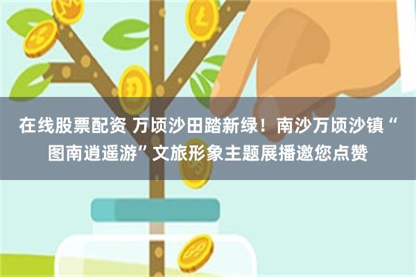 在线股票配资 万顷沙田踏新绿！南沙万顷沙镇“图南逍遥游”文旅形象主题展播邀您点赞