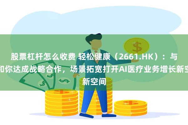股票杠杆怎么收费 轻松健康（2661.HK）：与医和你达成战略合作，场景拓宽打开AI医疗业务增长新空间