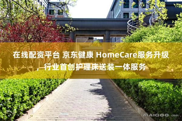 在线配资平台 京东健康 HomeCare服务升级，行业首创护理床送装一体服务