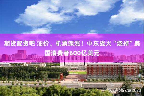 期货配资吧 油价、机票飙涨!中东战火“烧掉”美国消费者600亿美元