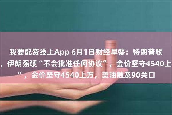 我要配资线上App 6月1日财经早餐：特朗普收紧伊核意向协议条款，伊朗强硬“不会批准任何协议”，金价坚守4540上方，美油触及90关口