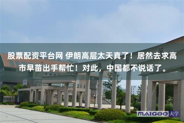 股票配资平台网 伊朗高层太天真了！居然去求高市早苗出手帮忙！对此，中国都不说话了。