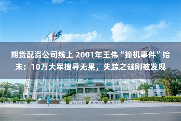 期货配资公司线上 2001年王伟“撞机事件”始末：10万大军搜寻无果，失踪之谜刚被发现