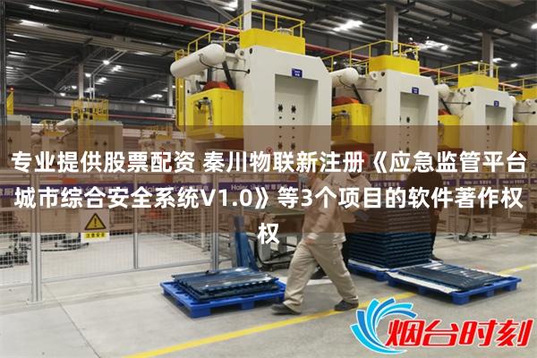 专业提供股票配资 秦川物联新注册《应急监管平台城市综合安全系统V1.0》等3个项目的软件著作权
