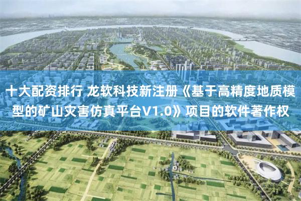 十大配资排行 龙软科技新注册《基于高精度地质模型的矿山灾害仿真平台V1.0》项目的软件著作权