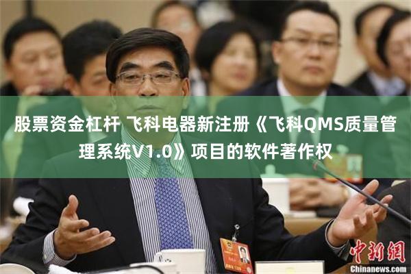 股票资金杠杆 飞科电器新注册《飞科QMS质量管理系统V1.0》项目的软件著作权