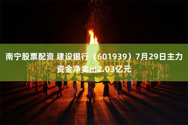 南宁股票配资 建设银行（601939）7月29日主力资金净卖出2.03亿元