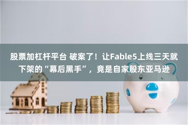 股票加杠杆平台 破案了!让Fable5上线三天就下架的“幕后黑手”,竟是自家股东亚马逊