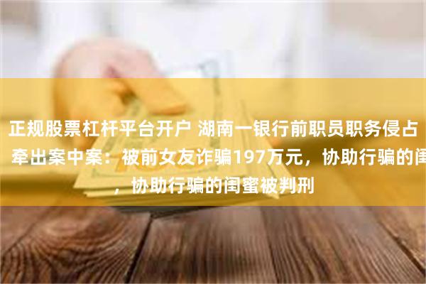正规股票杠杆平台开户 湖南一银行前职员职务侵占500万元，牵出案中案：被前女友诈骗197万元，协助行骗的闺蜜被判刑