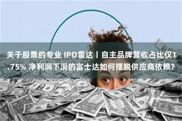 关于股票的专业 IPO雷达丨自主品牌营收占比仅1.75% 净利润下滑的富士达如何摆脱供应商依赖？