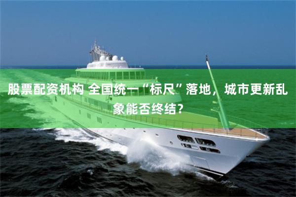 股票配资机构 全国统一“标尺”落地，城市更新乱象能否终结？