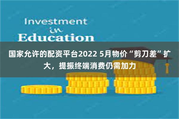 国家允许的配资平台2022 5月物价“剪刀差”扩大，提振终端消费仍需加力