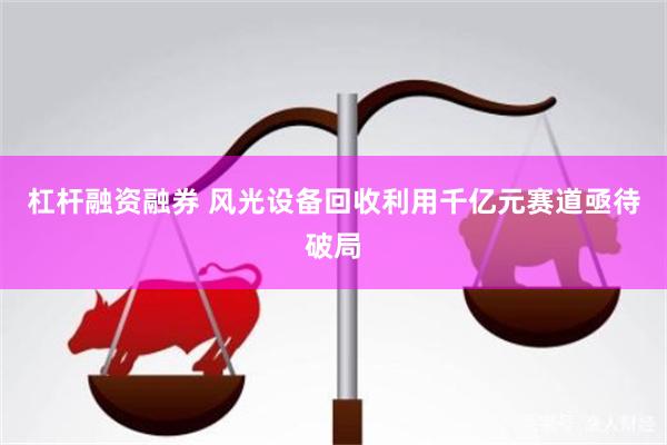 杠杆融资融券 风光设备回收利用千亿元赛道亟待破局
