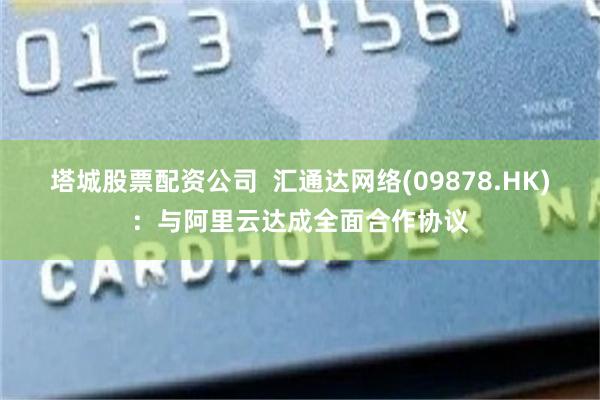 塔城股票配资公司  汇通达网络(09878.HK)：与阿里云达成全面合作协议