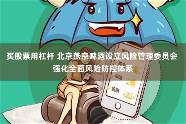 买股票用杠杆 北京燕京啤酒设立风险管理委员会 强化全面风险防控体系