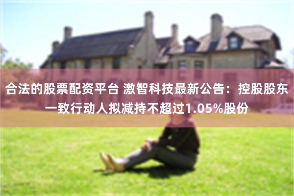 合法的股票配资平台 激智科技最新公告:控股股东一致行动人拟减持不超过1.05%股份