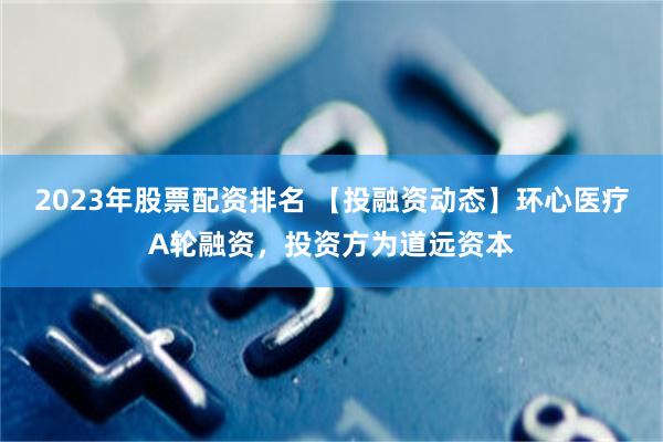 2023年股票配资排名 【投融资动态】环心医疗A轮融资，投资方为道远资本