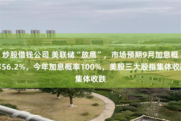 炒股借钱公司 美联储“放鹰”,市场预期9月加息概率56.2%,今年加息概率100%,美股三大股指集体收跌