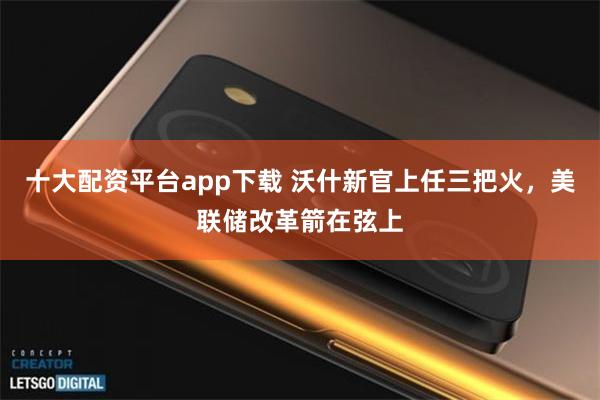 十大配资平台app下载 沃什新官上任三把火，美联储改革箭在弦上