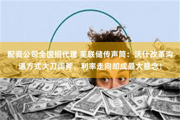 配资公司全国招代理 美联储传声筒：沃什改革沟通方式大刀阔斧，利率走向却成最大悬念！