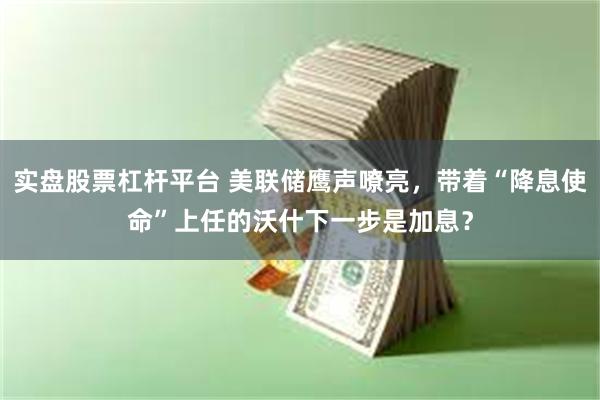 实盘股票杠杆平台 美联储鹰声嘹亮，带着“降息使命”上任的沃什下一步是加息？