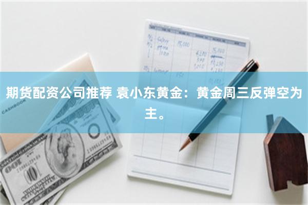 期货配资公司推荐 袁小东黄金：黄金周三反弹空为主。