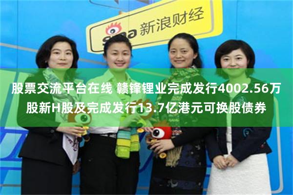 股票交流平台在线 赣锋锂业完成发行4002.56万股新H股及完成发行13.7亿港元可换股债券