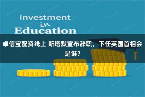 卓信宝配资线上 斯塔默宣布辞职，下任英国首相会是谁？
