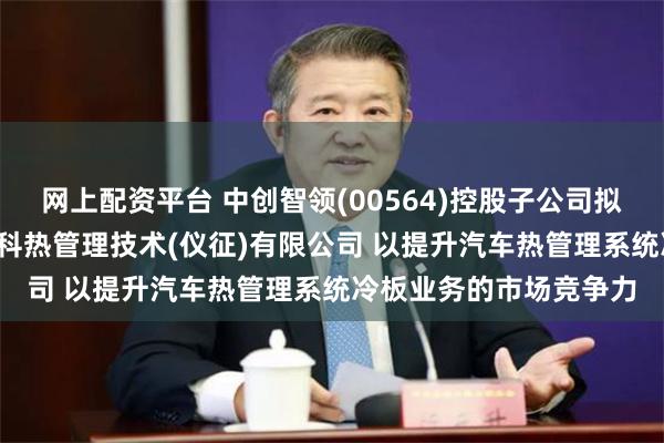 网上配资平台 中创智领(00564)控股子公司拟出资2.7亿元设立亚新科热管理技术(仪征)有限公司 以提升汽车热管理系统冷板业务的市场竞争力