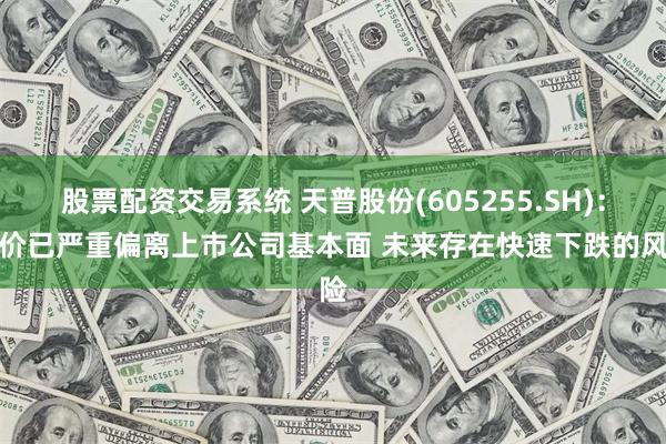 股票配资交易系统 天普股份(605255.SH)：股价已严重偏离上市公司基本面 未来存在快速下跌的风险